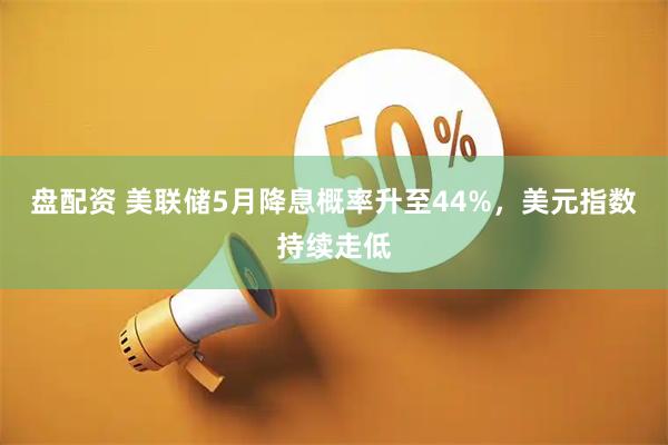 盘配资 美联储5月降息概率升至44%，美元指数持续走低