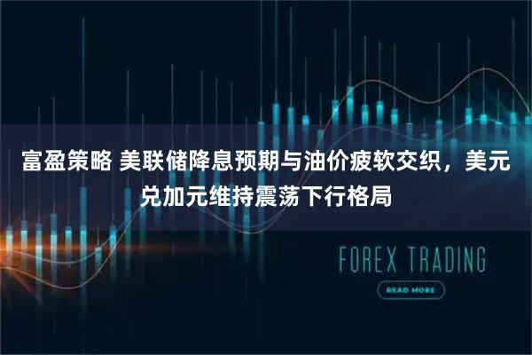 富盈策略 美联储降息预期与油价疲软交织，美元兑加元维持震荡下行格局