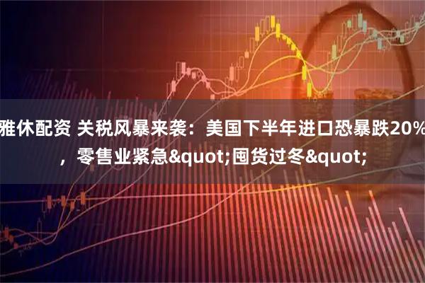 雅休配资 关税风暴来袭：美国下半年进口恐暴跌20%，零售业紧急"囤货过冬"