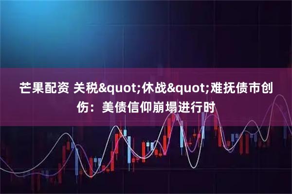 芒果配资 关税"休战"难抚债市创伤：美债信仰崩塌进行时