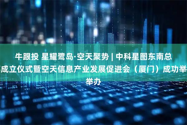 牛跟投 星耀鹭岛·空天聚势 | 中科星图东南总部成立仪式暨空天信息产业发展促进会（厦门）成功举办