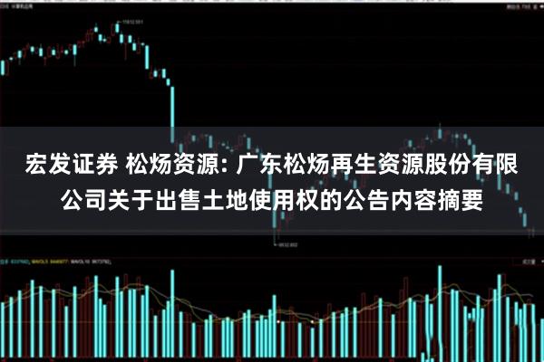 宏发证券 松炀资源: 广东松炀再生资源股份有限公司关于出售土地使用权的公告内容摘要