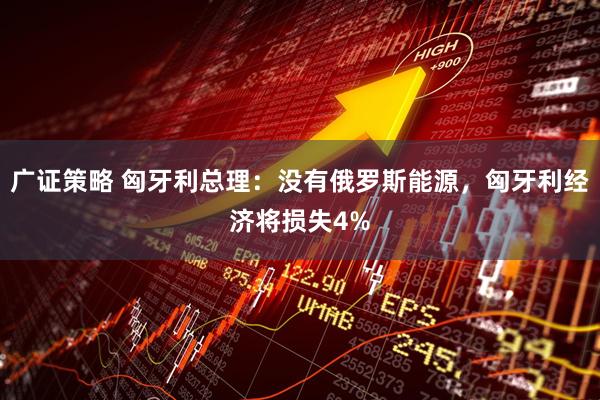 广证策略 匈牙利总理：没有俄罗斯能源，匈牙利经济将损失4%