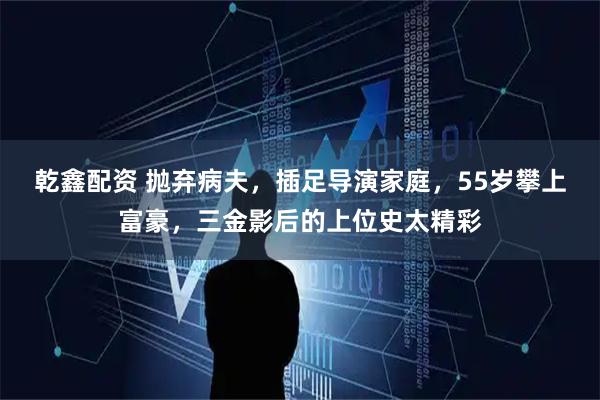 乾鑫配资 抛弃病夫，插足导演家庭，55岁攀上富豪，三金影后的上位史太精彩