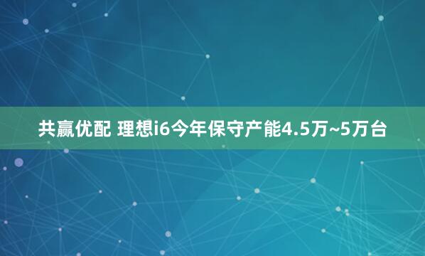 共赢优配 理想i6今年保守产能4.5万~5万台