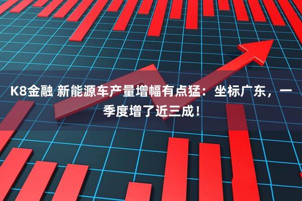 K8金融 新能源车产量增幅有点猛：坐标广东，一季度增了近三成！