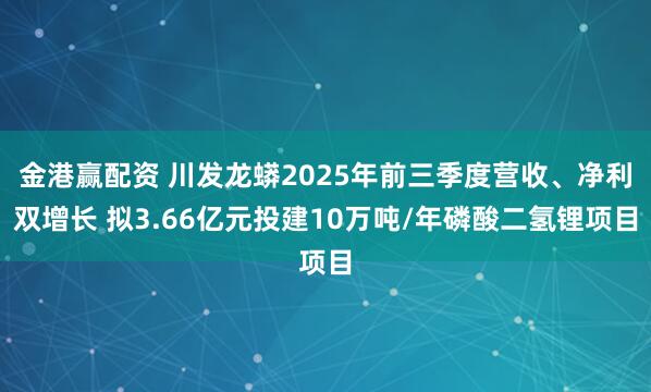金港赢配资 川发龙蟒2025年前三季度营收、净利双增长 拟3.66亿元投建10万吨/年磷酸二氢锂项目