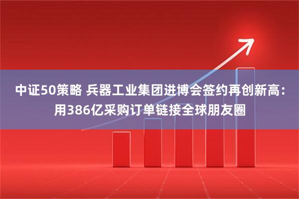 中证50策略 兵器工业集团进博会签约再创新高：用386亿采购订单链接全球朋友圈