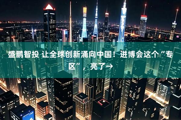 盛鹏智投 让全球创新涌向中国！进博会这个“专区”，亮了→