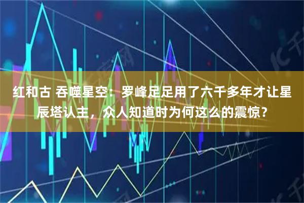 红和古 吞噬星空：罗峰足足用了六千多年才让星辰塔认主，众人知道时为何这么的震惊？