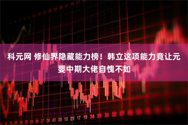 科元网 修仙界隐藏能力榜！韩立这项能力竟让元婴中期大佬自愧不如