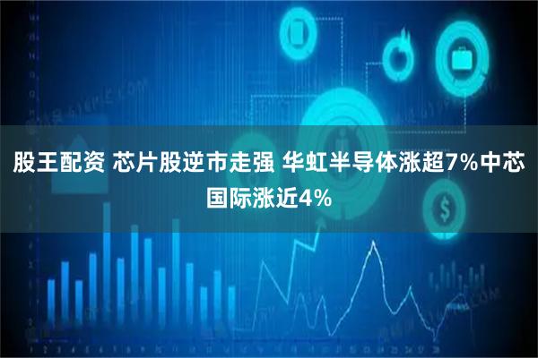 股王配资 芯片股逆市走强 华虹半导体涨超7%中芯国际涨近4%