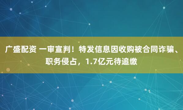 广盛配资 一审宣判！特发信息因收购被合同诈骗、职务侵占，1.7亿元待追缴