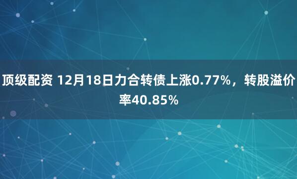 顶级配资 12月18日力合转债上涨0.77%，转股溢价率40.85%