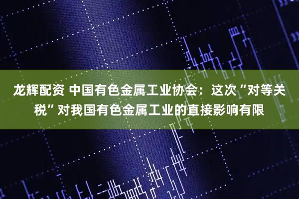 龙辉配资 中国有色金属工业协会：这次“对等关税”对我国有色金属工业的直接影响有限