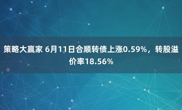 策略大赢家 6月11日合顺转债上涨0.59%，转股溢价率18.56%