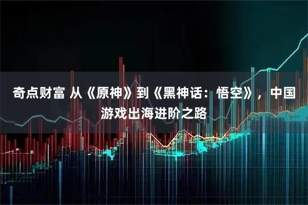 奇点财富 从《原神》到《黑神话：悟空》，中国游戏出海进阶之路