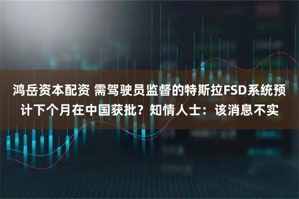 鸿岳资本配资 需驾驶员监督的特斯拉FSD系统预计下个月在中国获批?知情人士:该消息不实