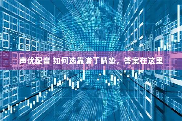 声优配音 如何选靠谱丁晴垫，答案在这里