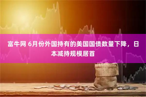 富牛网 6月份外国持有的美国国债数量下降，日本减持规模居首