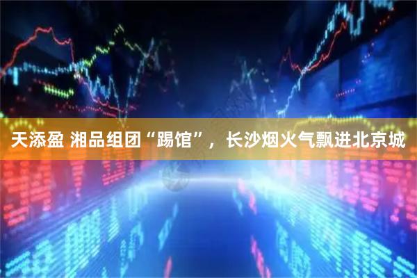 天添盈 湘品组团“踢馆”，长沙烟火气飘进北京城