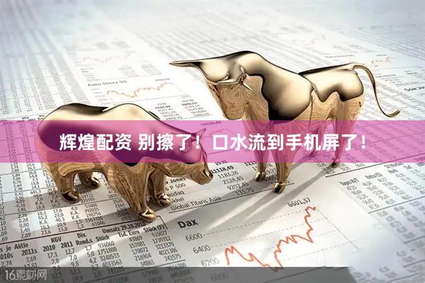 辉煌配资 别擦了！口水流到手机屏了！